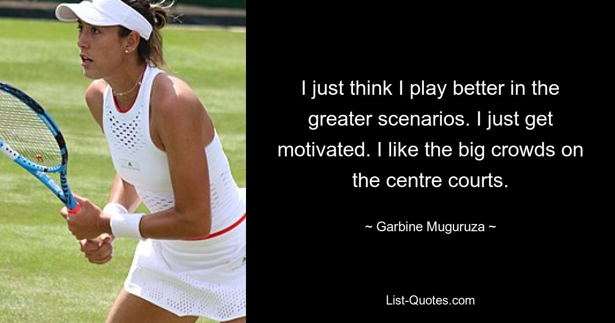 I just think I play better in the greater scenarios. I just get motivated. I like the big crowds on the centre courts. — © Garbine Muguruza