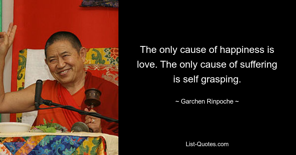 The only cause of happiness is love. The only cause of suffering is self grasping. — © Garchen Rinpoche