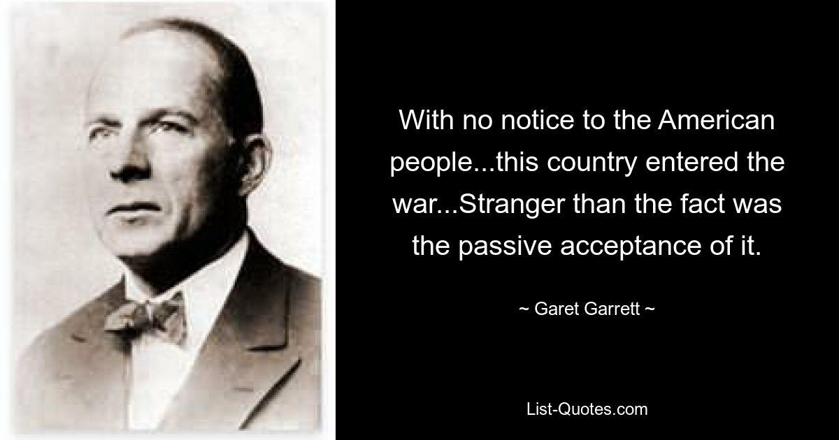 With no notice to the American people...this country entered the war...Stranger than the fact was the passive acceptance of it. — © Garet Garrett