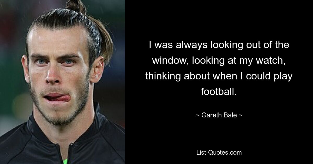 I was always looking out of the window, looking at my watch, thinking about when I could play football. — © Gareth Bale