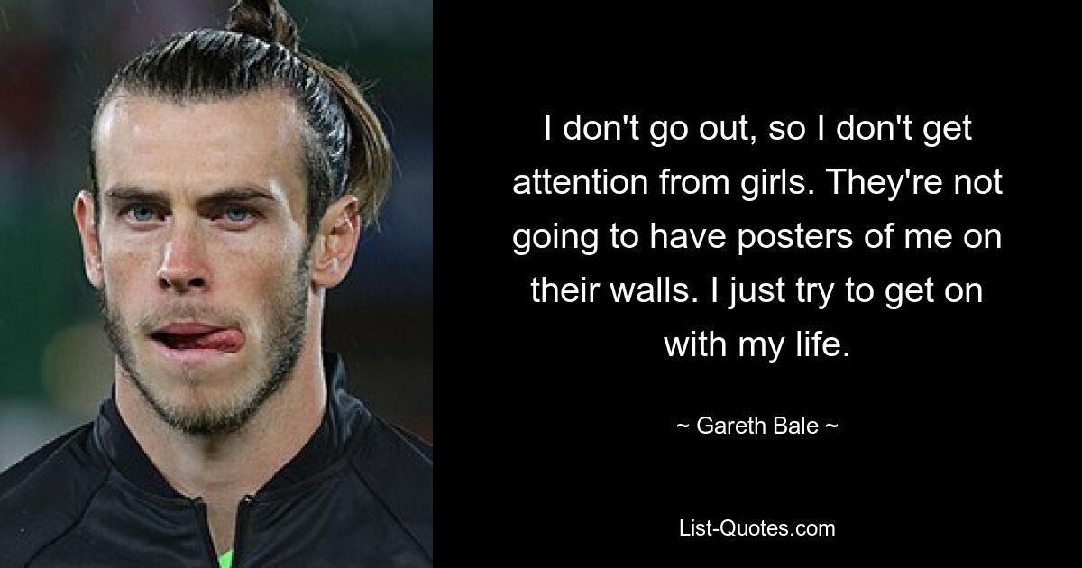 I don't go out, so I don't get attention from girls. They're not going to have posters of me on their walls. I just try to get on with my life. — © Gareth Bale