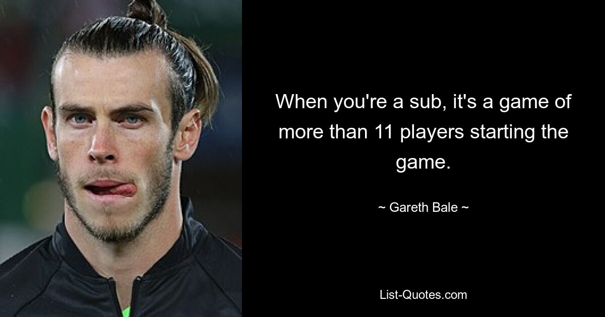 When you're a sub, it's a game of more than 11 players starting the game. — © Gareth Bale