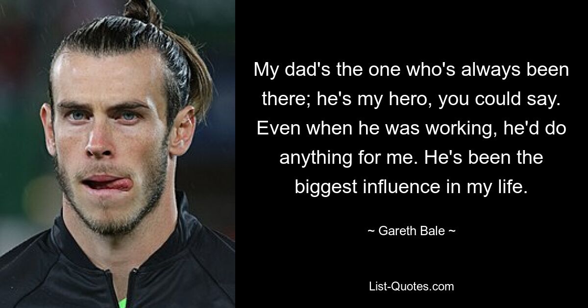 My dad's the one who's always been there; he's my hero, you could say. Even when he was working, he'd do anything for me. He's been the biggest influence in my life. — © Gareth Bale