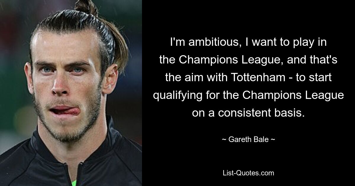 I'm ambitious, I want to play in the Champions League, and that's the aim with Tottenham - to start qualifying for the Champions League on a consistent basis. — © Gareth Bale