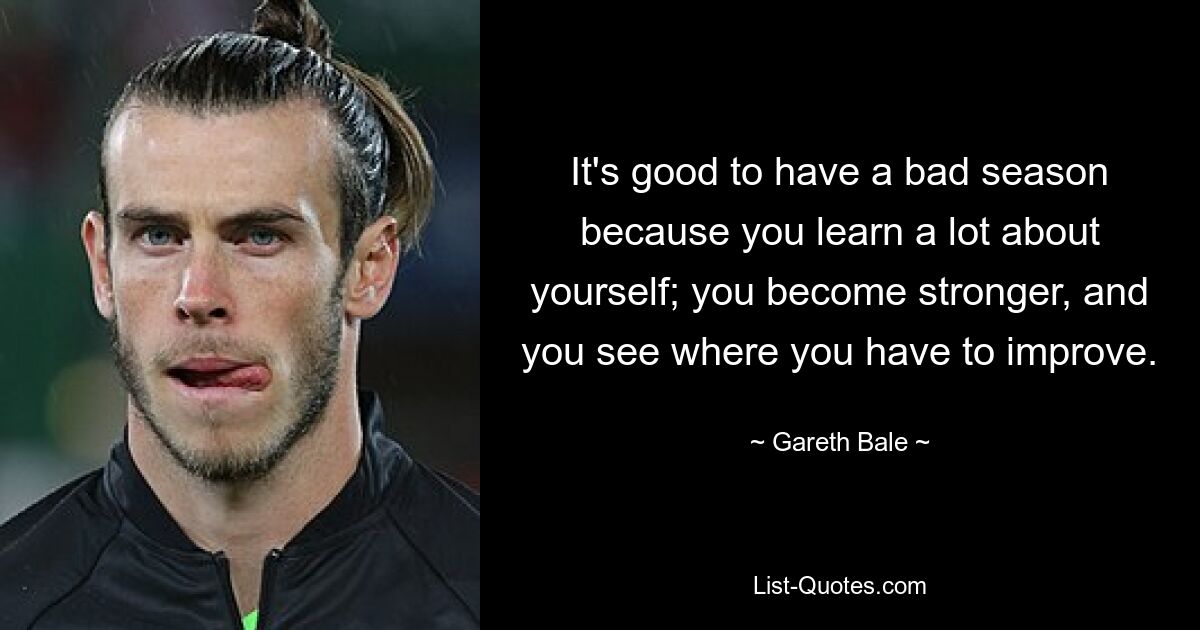 It's good to have a bad season because you learn a lot about yourself; you become stronger, and you see where you have to improve. — © Gareth Bale