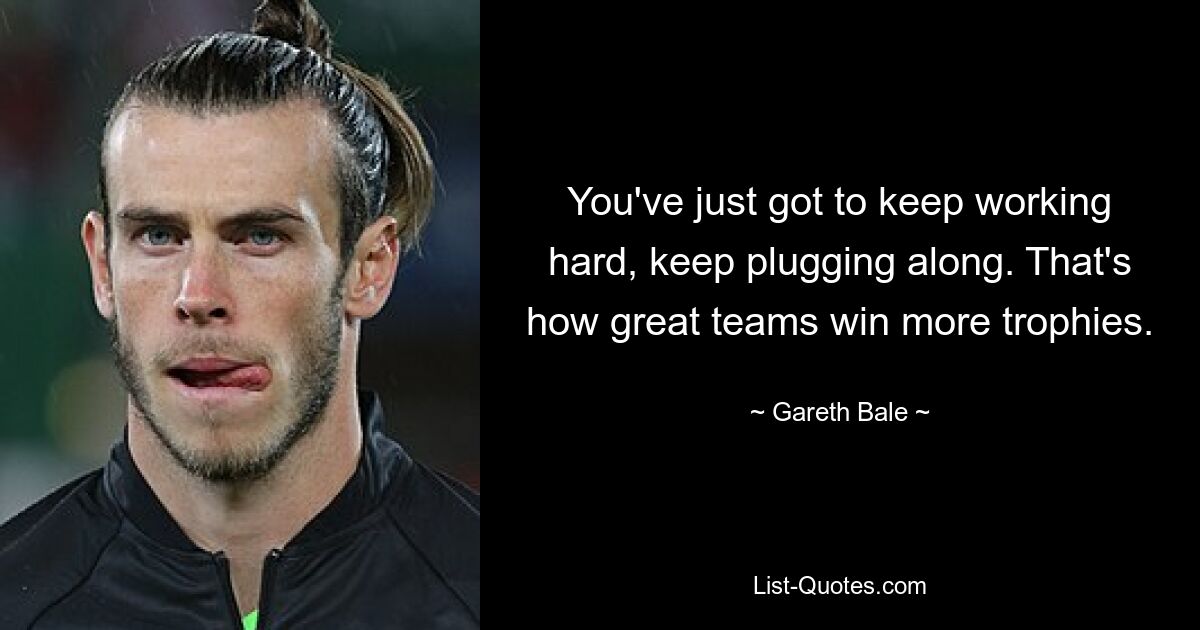 You've just got to keep working hard, keep plugging along. That's how great teams win more trophies. — © Gareth Bale