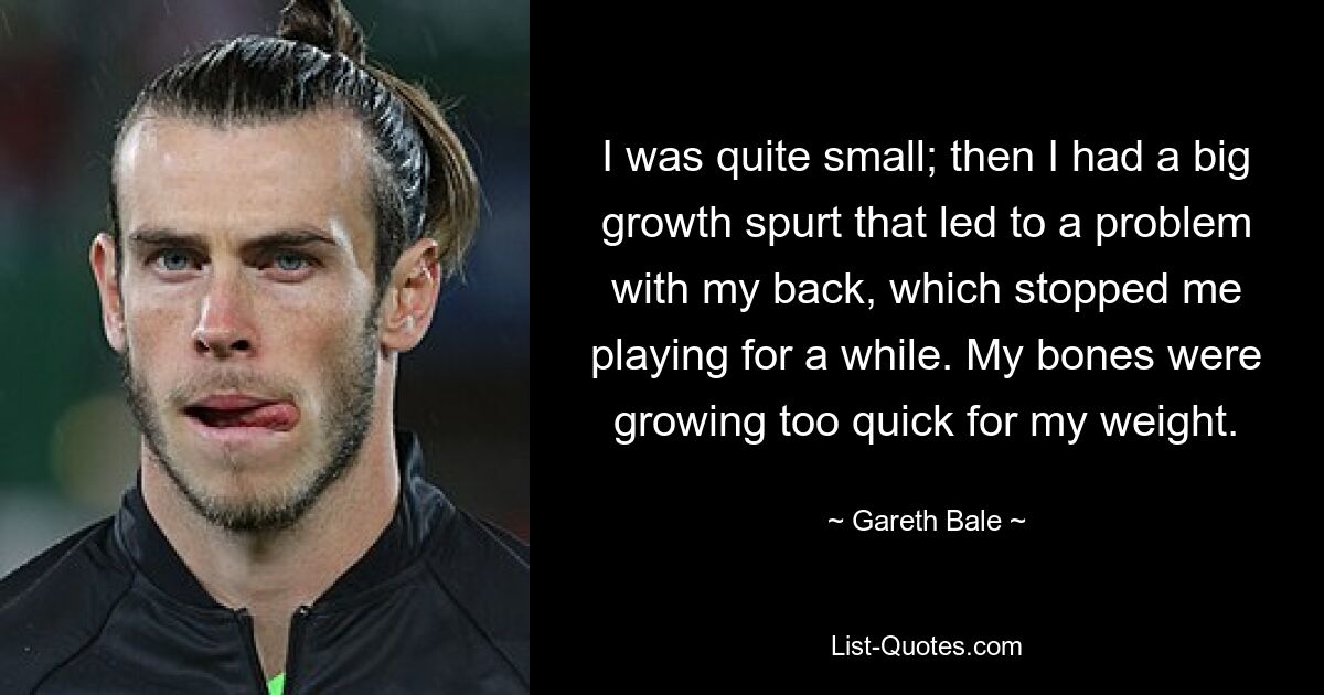 I was quite small; then I had a big growth spurt that led to a problem with my back, which stopped me playing for a while. My bones were growing too quick for my weight. — © Gareth Bale