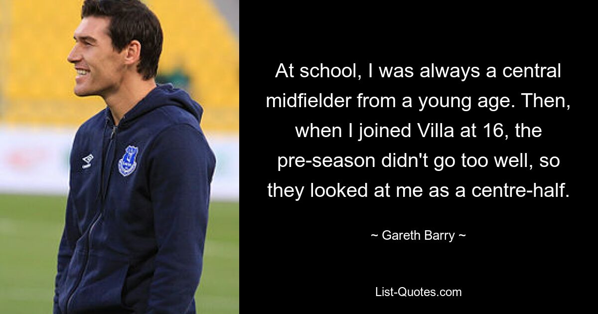 At school, I was always a central midfielder from a young age. Then, when I joined Villa at 16, the pre-season didn't go too well, so they looked at me as a centre-half. — © Gareth Barry