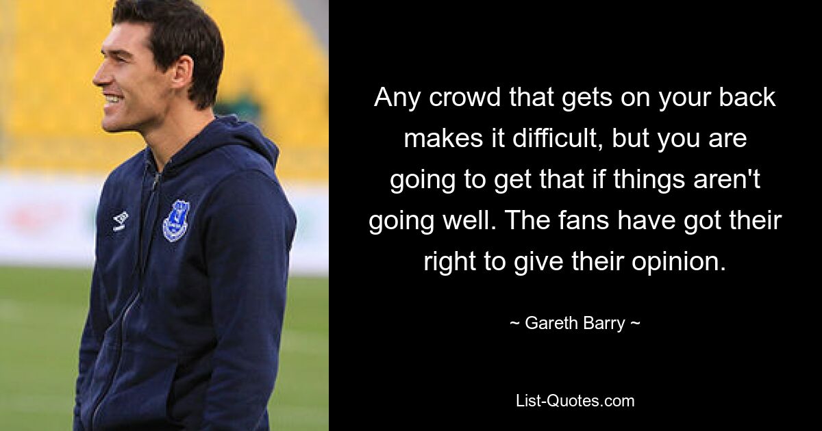 Any crowd that gets on your back makes it difficult, but you are going to get that if things aren't going well. The fans have got their right to give their opinion. — © Gareth Barry