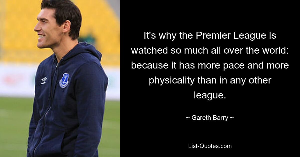 It's why the Premier League is watched so much all over the world: because it has more pace and more physicality than in any other league. — © Gareth Barry