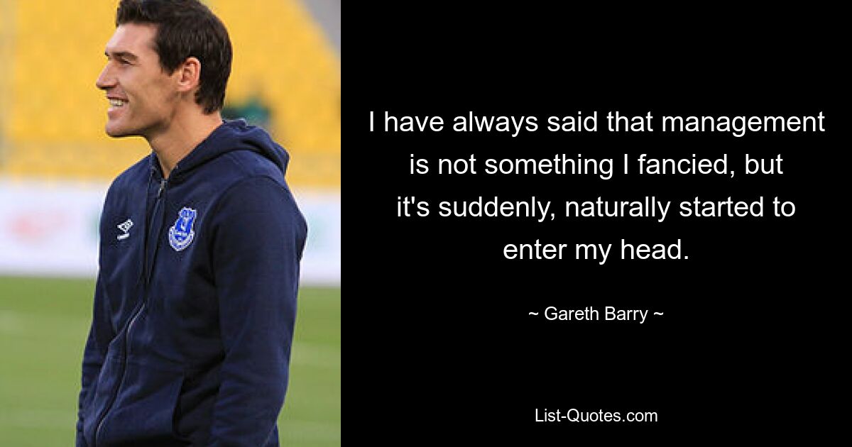 I have always said that management is not something I fancied, but it's suddenly, naturally started to enter my head. — © Gareth Barry