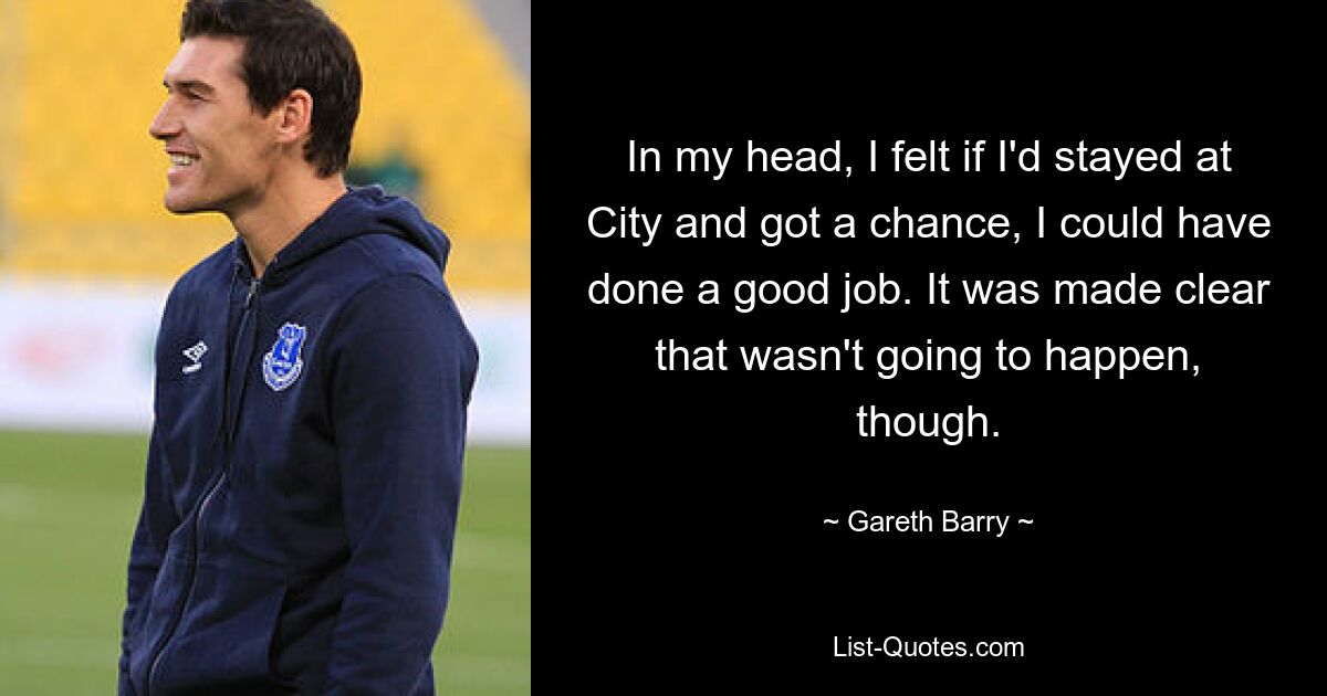 In my head, I felt if I'd stayed at City and got a chance, I could have done a good job. It was made clear that wasn't going to happen, though. — © Gareth Barry