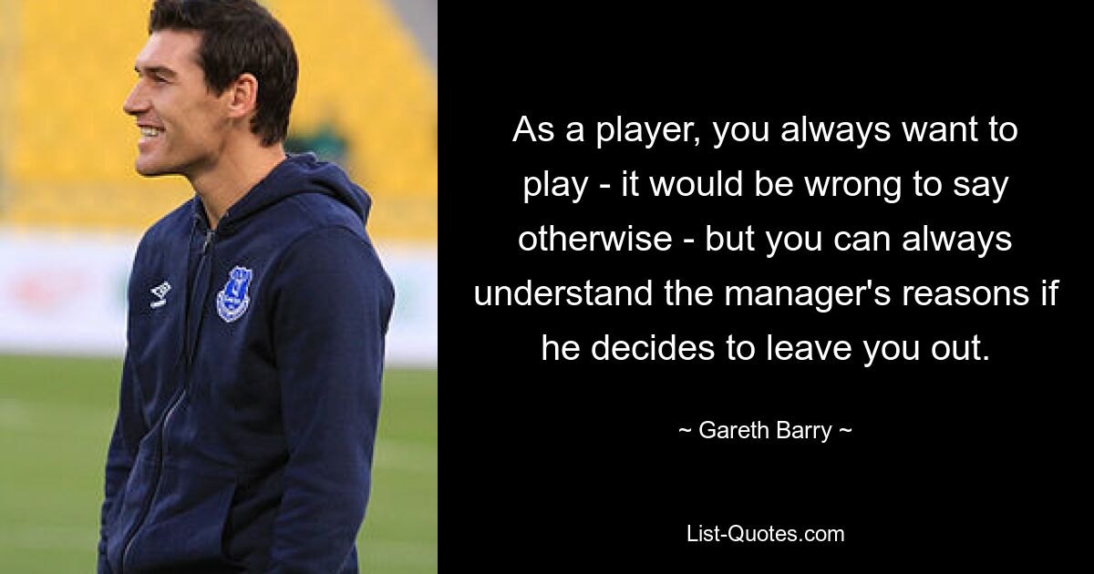 As a player, you always want to play - it would be wrong to say otherwise - but you can always understand the manager's reasons if he decides to leave you out. — © Gareth Barry