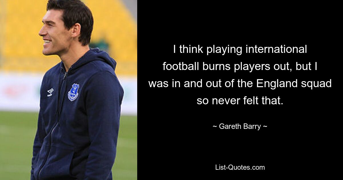 I think playing international football burns players out, but I was in and out of the England squad so never felt that. — © Gareth Barry