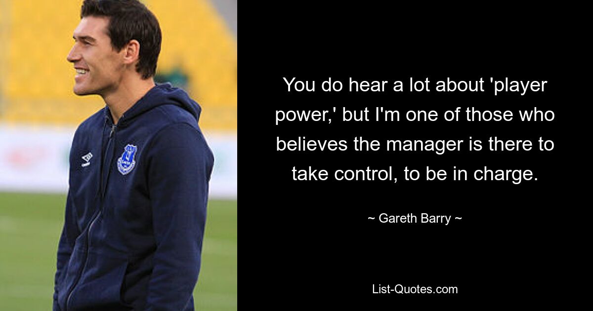 You do hear a lot about 'player power,' but I'm one of those who believes the manager is there to take control, to be in charge. — © Gareth Barry