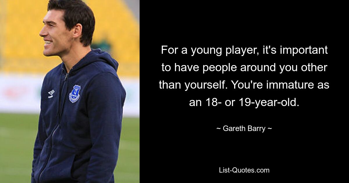 For a young player, it's important to have people around you other than yourself. You're immature as an 18- or 19-year-old. — © Gareth Barry