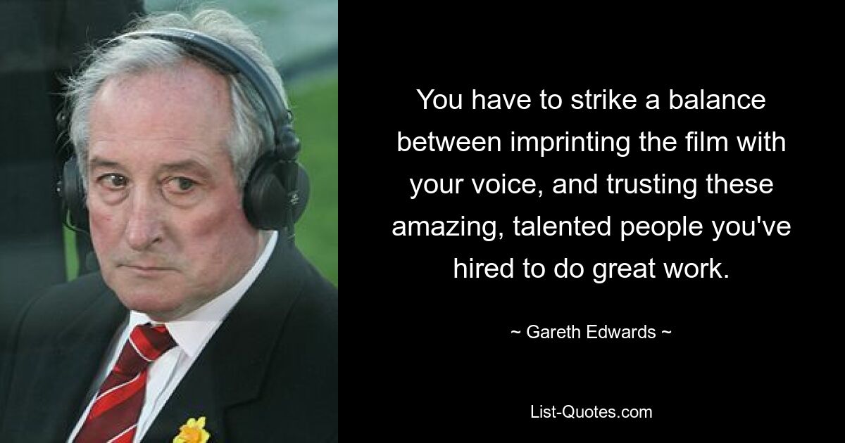 You have to strike a balance between imprinting the film with your voice, and trusting these amazing, talented people you've hired to do great work. — © Gareth Edwards