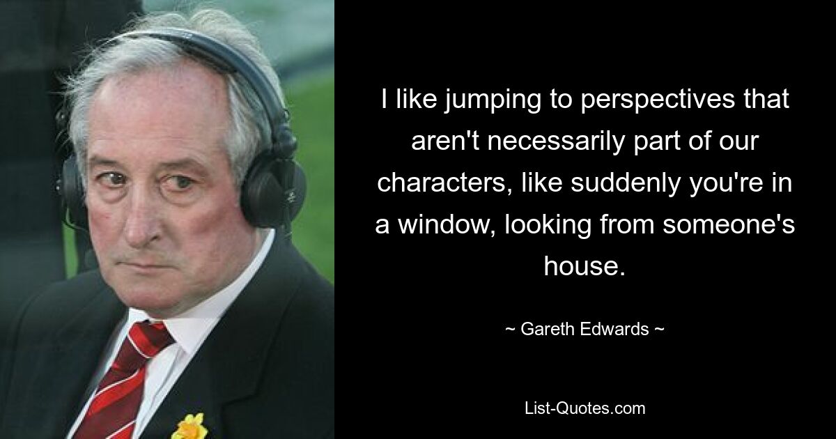 I like jumping to perspectives that aren't necessarily part of our characters, like suddenly you're in a window, looking from someone's house. — © Gareth Edwards