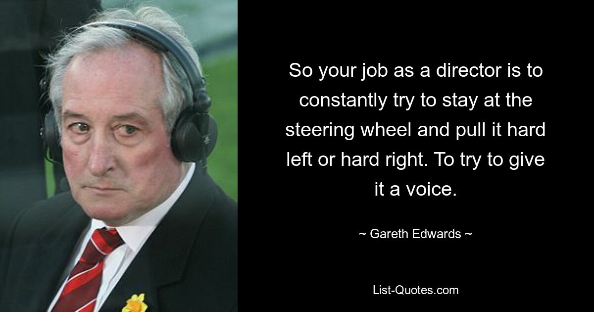 So your job as a director is to constantly try to stay at the steering wheel and pull it hard left or hard right. To try to give it a voice. — © Gareth Edwards