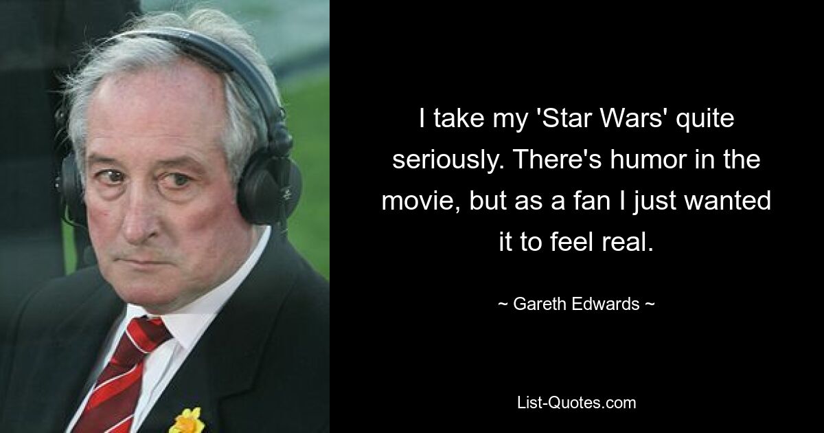 I take my 'Star Wars' quite seriously. There's humor in the movie, but as a fan I just wanted it to feel real. — © Gareth Edwards