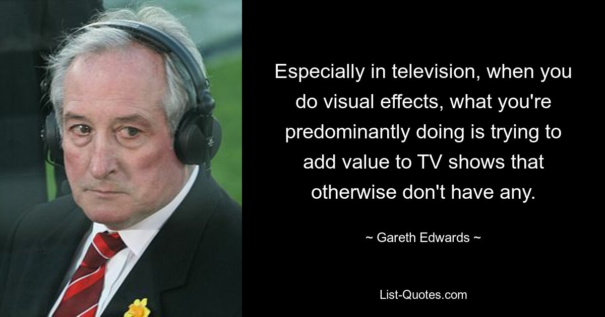 Especially in television, when you do visual effects, what you're predominantly doing is trying to add value to TV shows that otherwise don't have any. — © Gareth Edwards