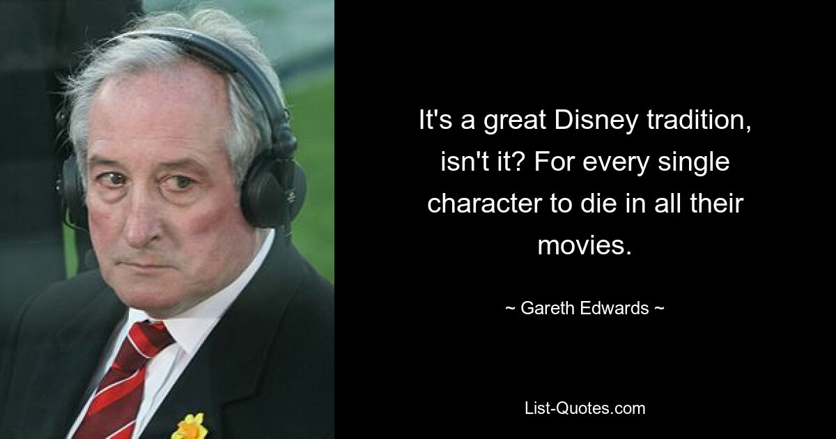 It's a great Disney tradition, isn't it? For every single character to die in all their movies. — © Gareth Edwards