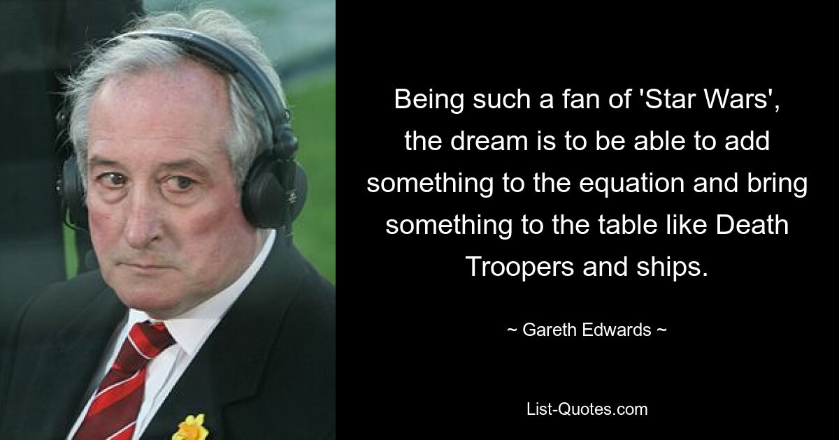 Being such a fan of 'Star Wars', the dream is to be able to add something to the equation and bring something to the table like Death Troopers and ships. — © Gareth Edwards