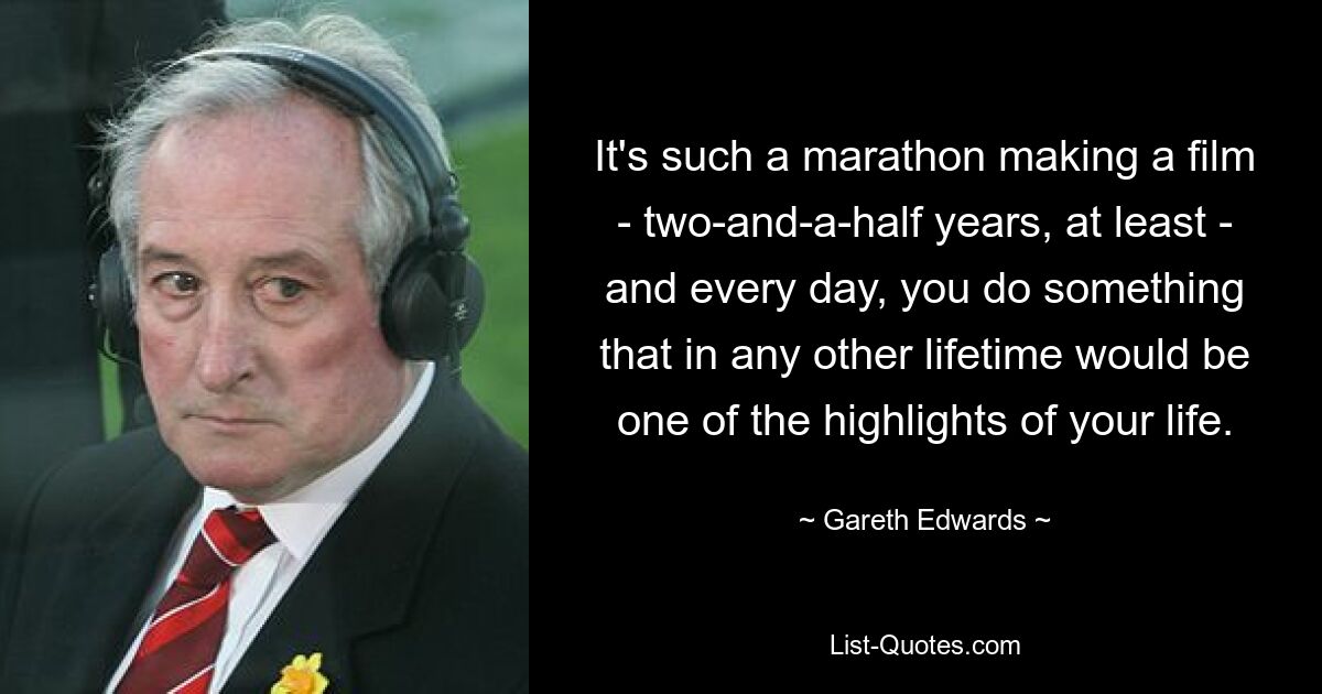 It's such a marathon making a film - two-and-a-half years, at least - and every day, you do something that in any other lifetime would be one of the highlights of your life. — © Gareth Edwards