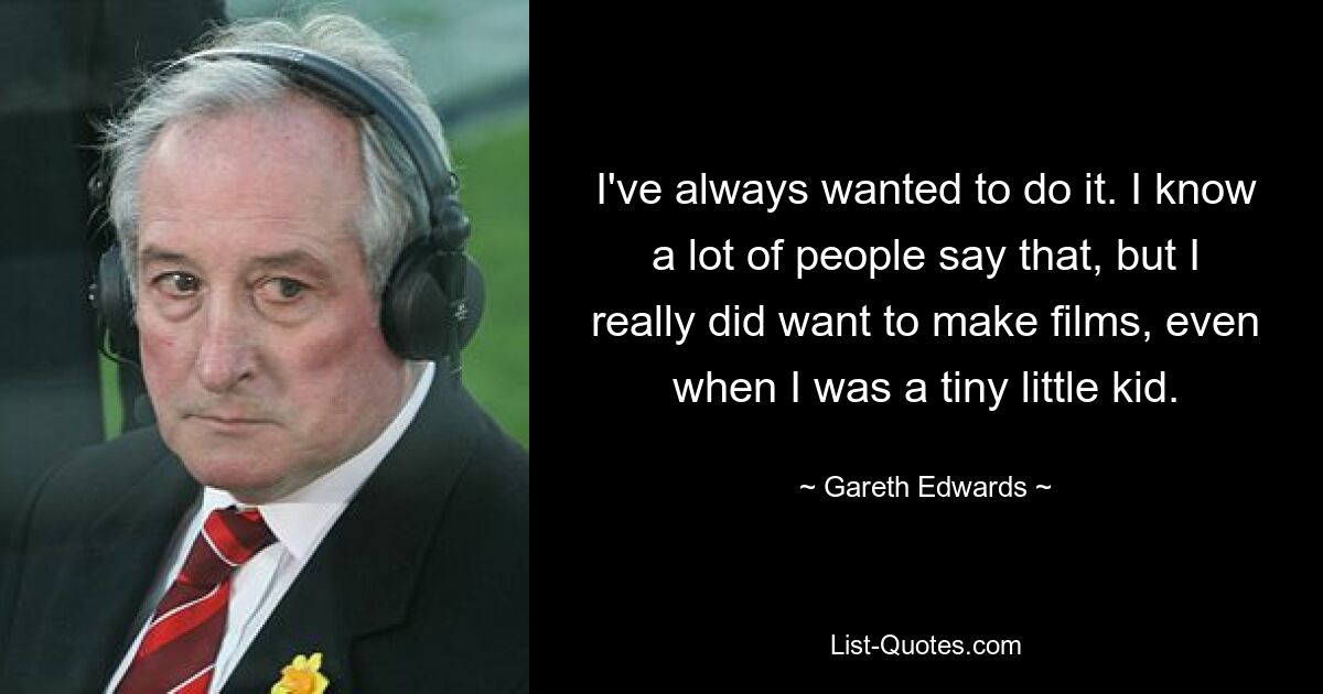 I've always wanted to do it. I know a lot of people say that, but I really did want to make films, even when I was a tiny little kid. — © Gareth Edwards