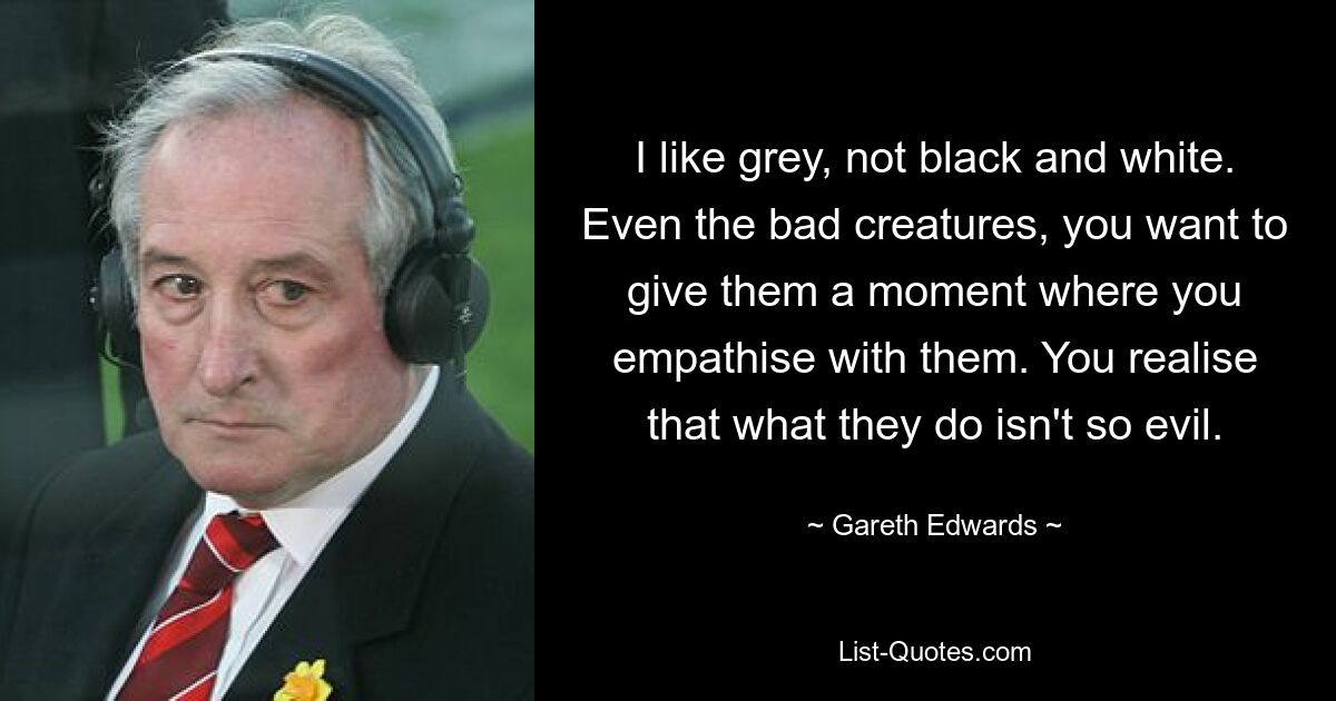 I like grey, not black and white. Even the bad creatures, you want to give them a moment where you empathise with them. You realise that what they do isn't so evil. — © Gareth Edwards