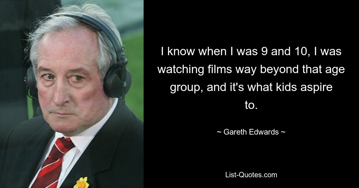 I know when I was 9 and 10, I was watching films way beyond that age group, and it's what kids aspire to. — © Gareth Edwards