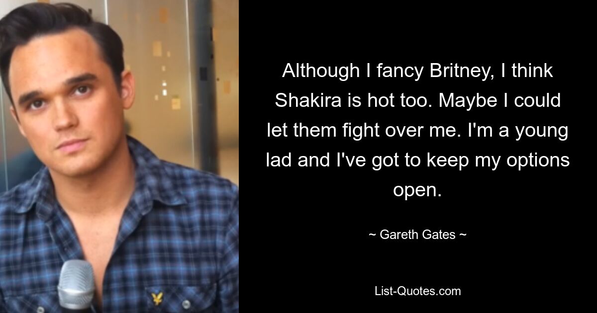 Obwohl ich Britney mag, finde ich Shakira auch heiß. Vielleicht könnte ich sie um mich streiten lassen. Ich bin ein junger Bursche und muss mir alle Möglichkeiten offenhalten. — © Gareth Gates 