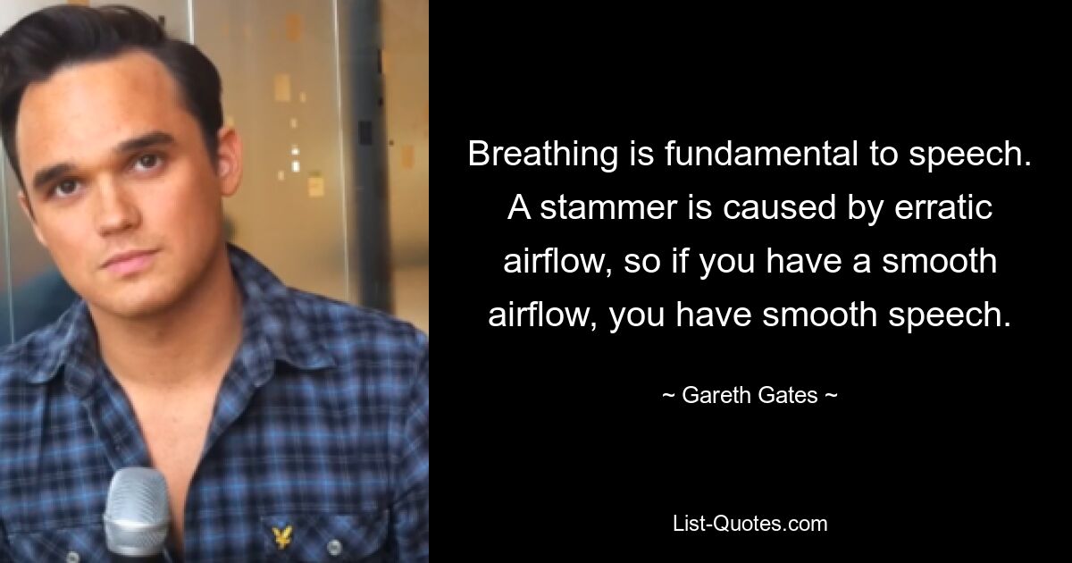 Breathing is fundamental to speech. A stammer is caused by erratic airflow, so if you have a smooth airflow, you have smooth speech. — © Gareth Gates