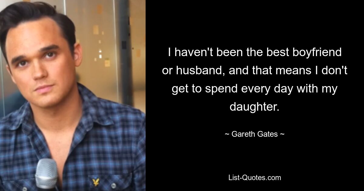 I haven't been the best boyfriend or husband, and that means I don't get to spend every day with my daughter. — © Gareth Gates