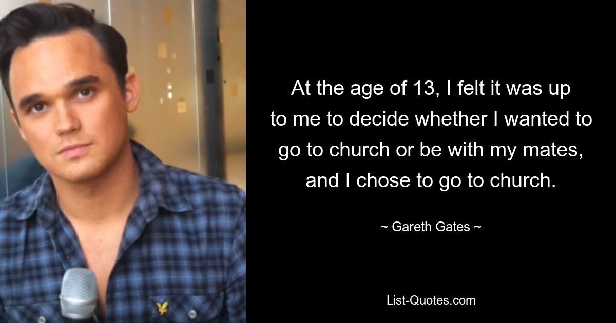 Im Alter von 13 Jahren hatte ich das Gefühl, dass es an mir lag, zu entscheiden, ob ich in die Kirche gehen oder mit meinen Freunden zusammen sein wollte, und ich entschied mich dafür, in die Kirche zu gehen. — © Gareth Gates 