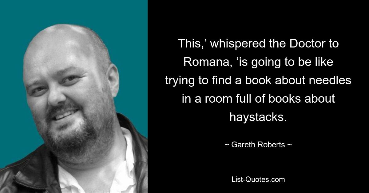 This,’ whispered the Doctor to Romana, ‘is going to be like trying to find a book about needles in a room full of books about haystacks. — © Gareth Roberts