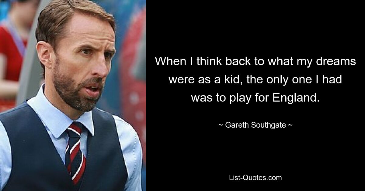 When I think back to what my dreams were as a kid, the only one I had was to play for England. — © Gareth Southgate