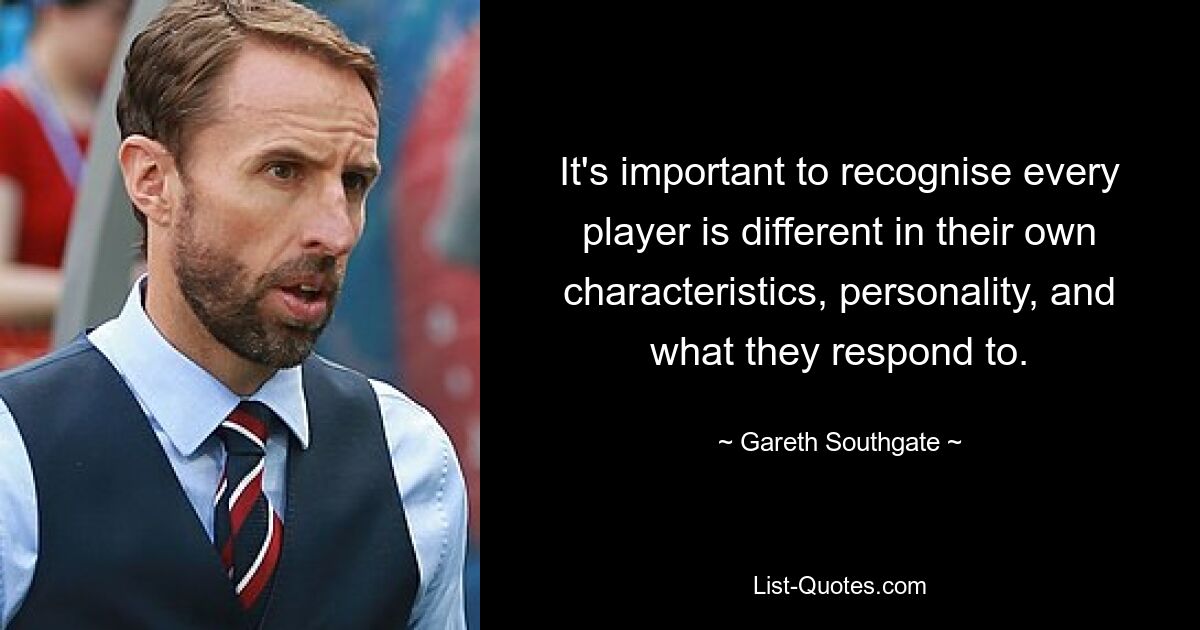 It's important to recognise every player is different in their own characteristics, personality, and what they respond to. — © Gareth Southgate