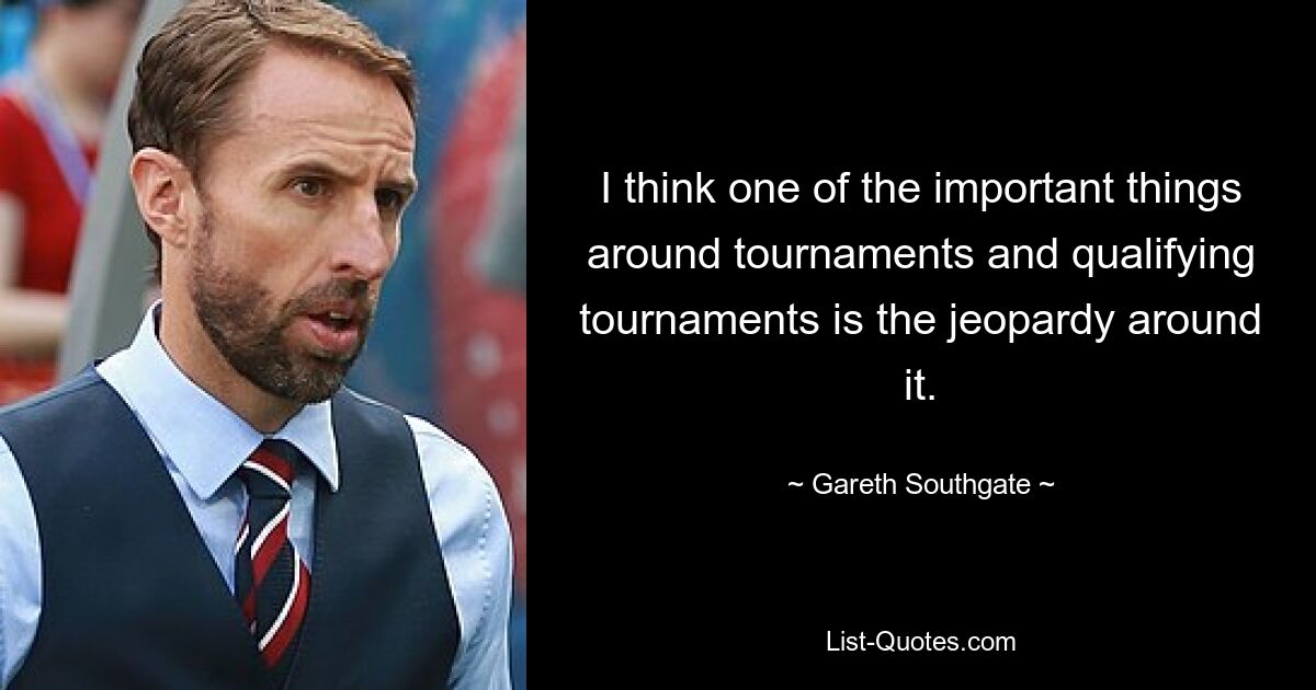 I think one of the important things around tournaments and qualifying tournaments is the jeopardy around it. — © Gareth Southgate