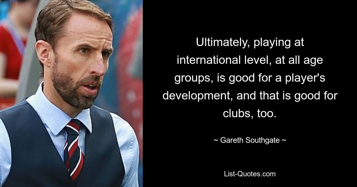 Ultimately, playing at international level, at all age groups, is good for a player's development, and that is good for clubs, too. — © Gareth Southgate