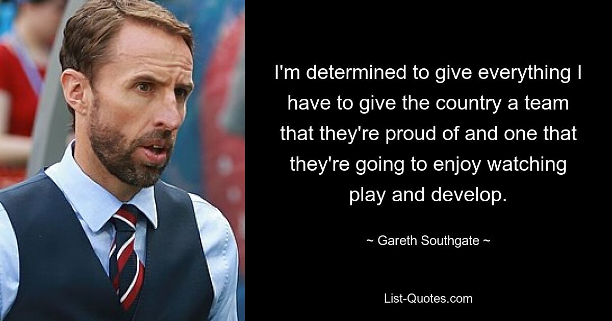 I'm determined to give everything I have to give the country a team that they're proud of and one that they're going to enjoy watching play and develop. — © Gareth Southgate