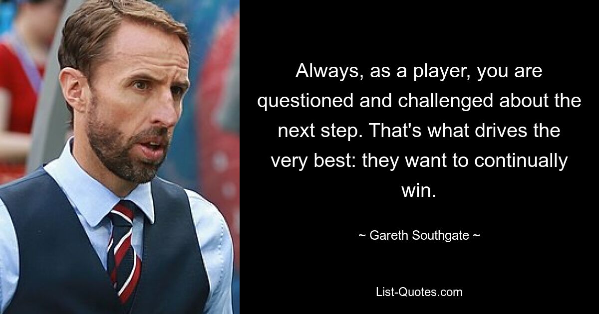 Always, as a player, you are questioned and challenged about the next step. That's what drives the very best: they want to continually win. — © Gareth Southgate