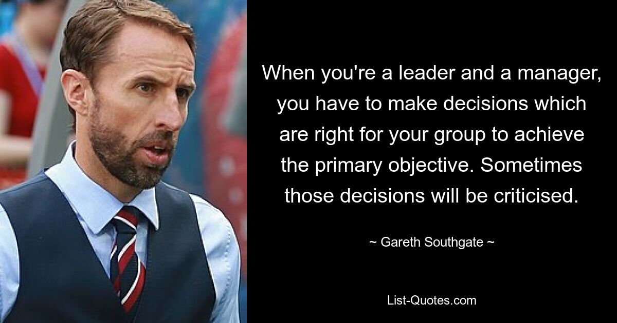 When you're a leader and a manager, you have to make decisions which are right for your group to achieve the primary objective. Sometimes those decisions will be criticised. — © Gareth Southgate