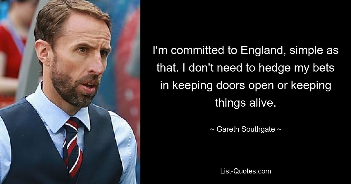 I'm committed to England, simple as that. I don't need to hedge my bets in keeping doors open or keeping things alive. — © Gareth Southgate