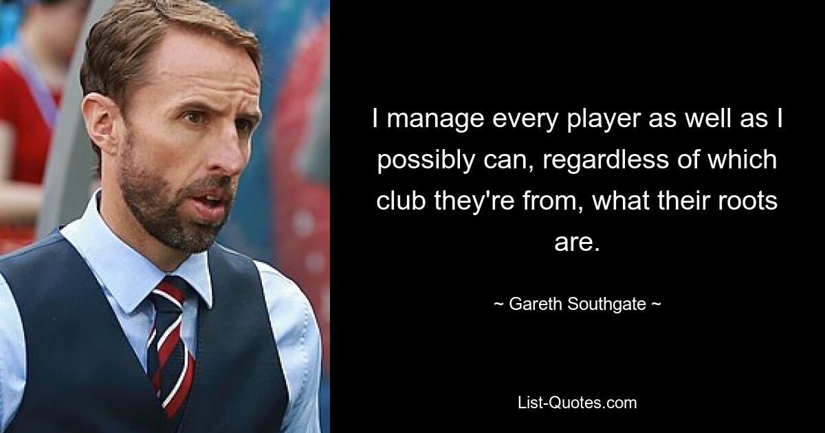 I manage every player as well as I possibly can, regardless of which club they're from, what their roots are. — © Gareth Southgate