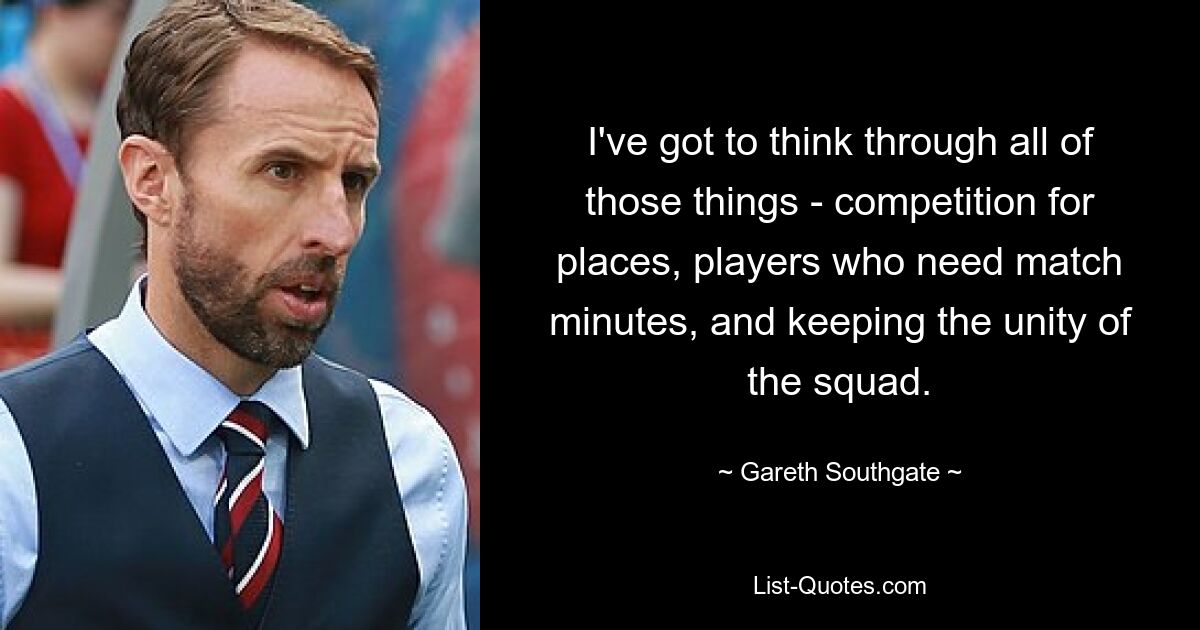 I've got to think through all of those things - competition for places, players who need match minutes, and keeping the unity of the squad. — © Gareth Southgate