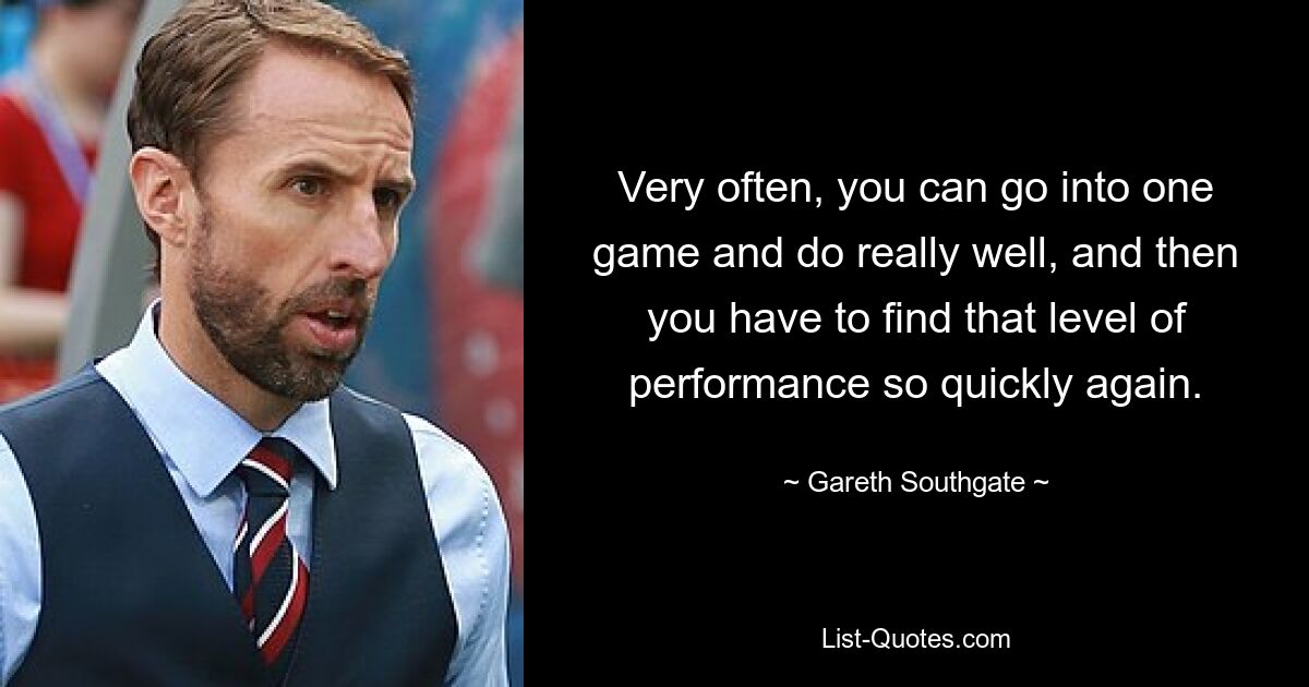 Very often, you can go into one game and do really well, and then you have to find that level of performance so quickly again. — © Gareth Southgate