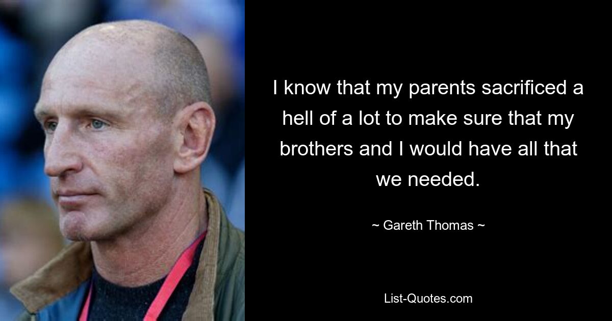 I know that my parents sacrificed a hell of a lot to make sure that my brothers and I would have all that we needed. — © Gareth Thomas