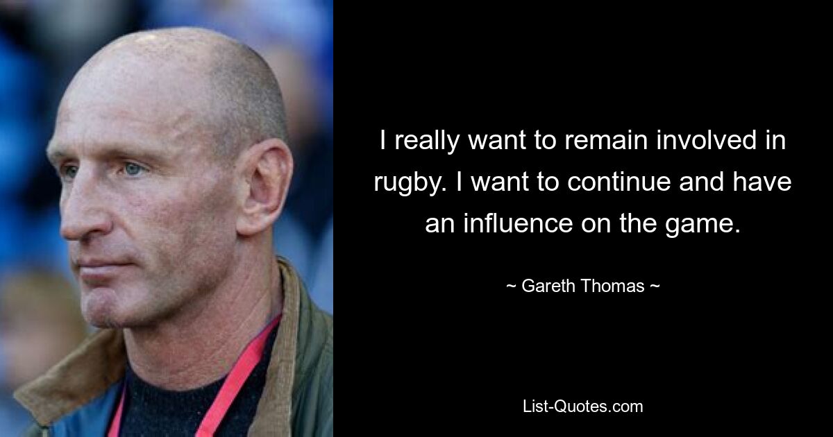 I really want to remain involved in rugby. I want to continue and have an influence on the game. — © Gareth Thomas