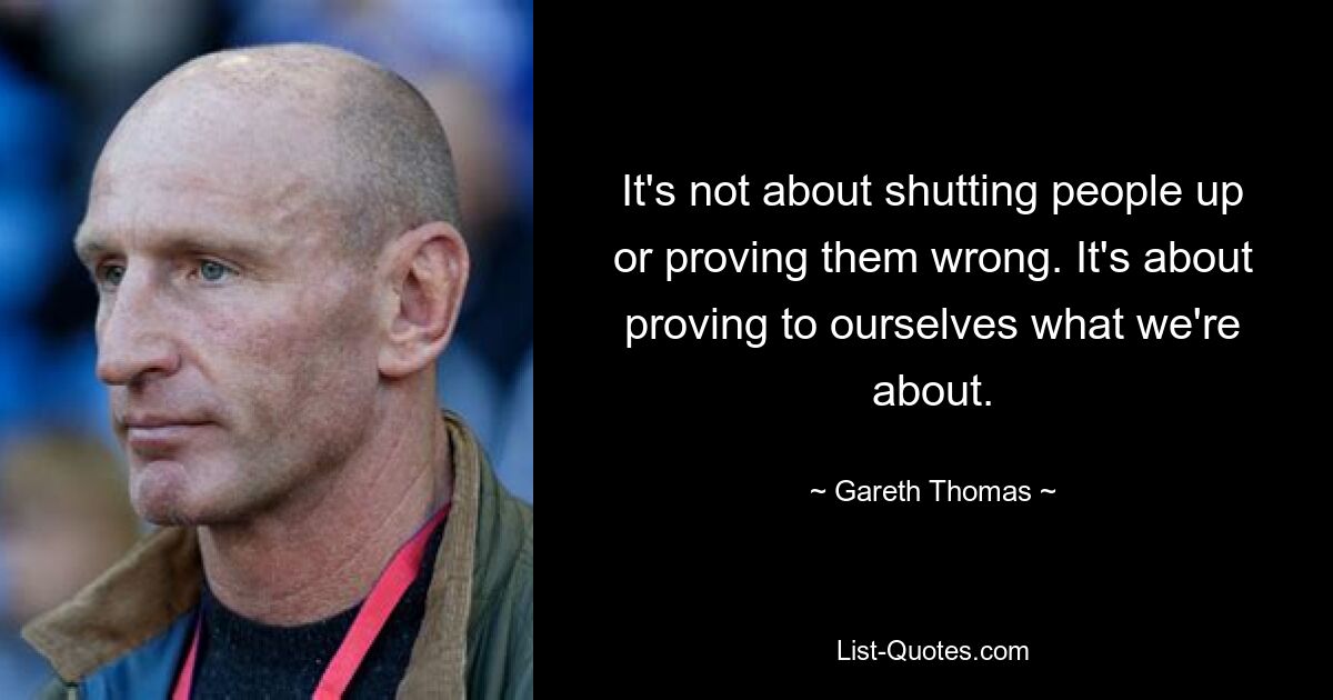 It's not about shutting people up or proving them wrong. It's about proving to ourselves what we're about. — © Gareth Thomas